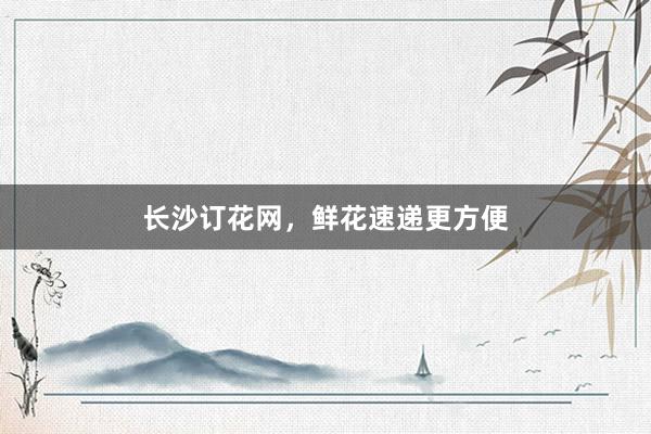长沙订花网，鲜花速递更方便